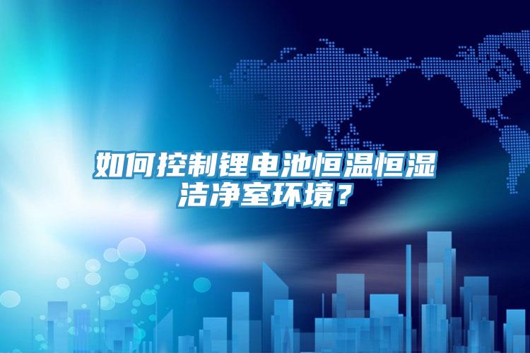 如何控製鋰電池恒溫恒濕潔淨室環境？