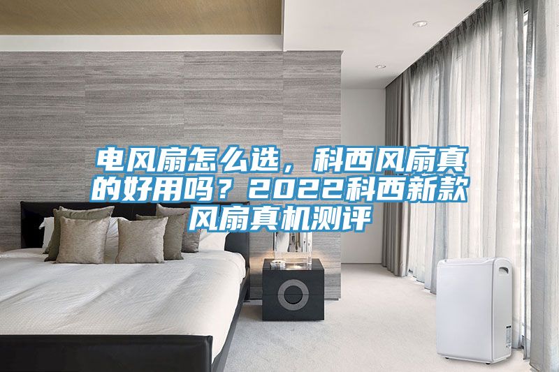 電風扇怎麽選，科西風扇真的好用嗎？2022科西新款風扇真機測評