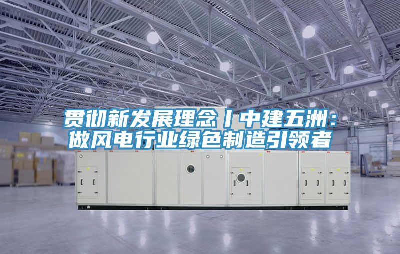 貫徹新發展理念丨中建五洲：做風電行業綠色製造引領者
