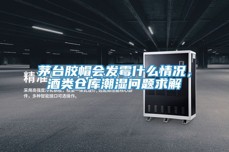 茅台膠帽會發黴什麽情況，酒類倉庫潮濕問題求解